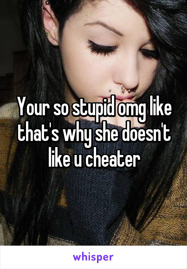 Your so stupid omg like that's why she doesn't like u cheater