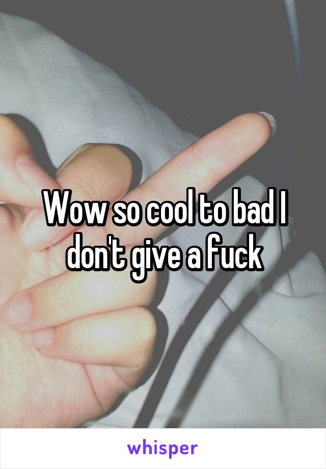 Wow so cool to bad I don't give a fuck