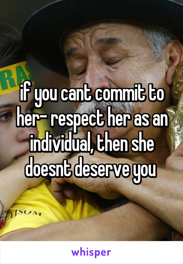 if you cant commit to her- respect her as an individual, then she doesnt deserve you 