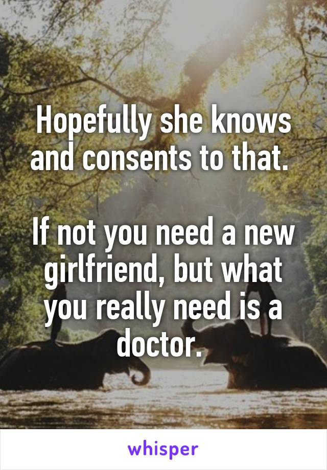 Hopefully she knows and consents to that. 

If not you need a new girlfriend, but what you really need is a doctor. 