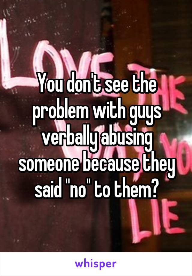 You don't see the problem with guys verbally abusing someone because they said "no" to them?