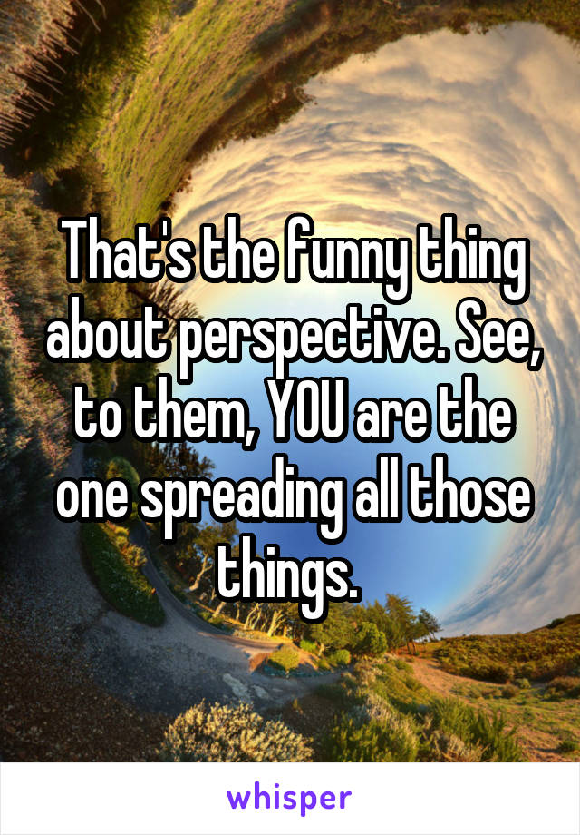 That's the funny thing about perspective. See, to them, YOU are the one spreading all those things. 