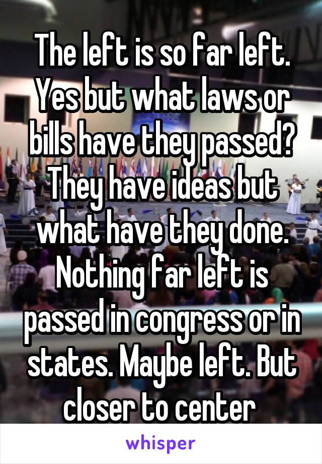 The left is so far left. Yes but what laws or bills have they passed? They have ideas but what have they done. Nothing far left is passed in congress or in states. Maybe left. But closer to center 