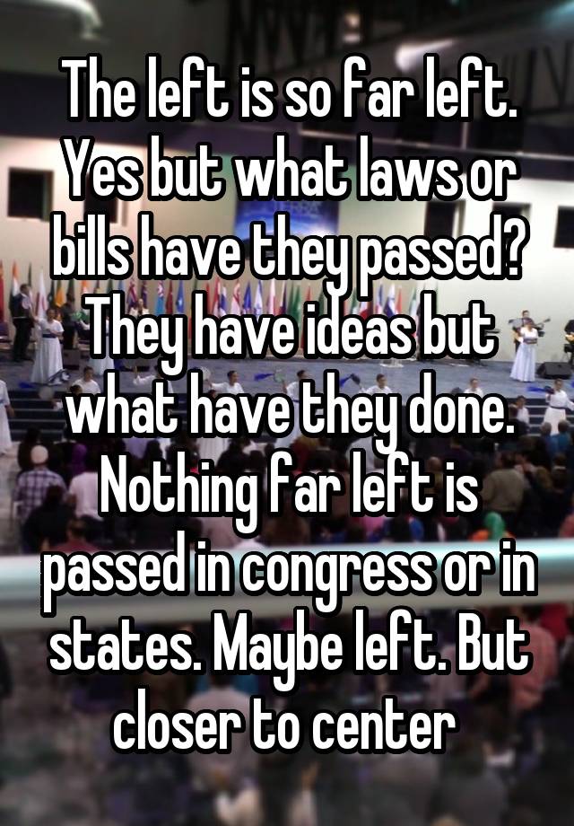 The left is so far left. Yes but what laws or bills have they passed? They have ideas but what have they done. Nothing far left is passed in congress or in states. Maybe left. But closer to center 