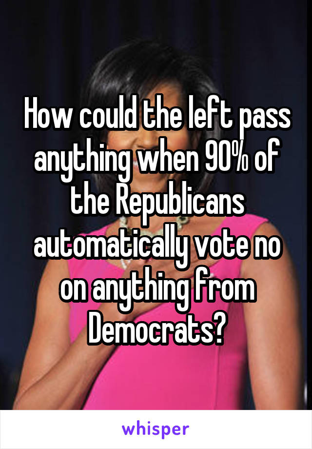 How could the left pass anything when 90% of the Republicans automatically vote no on anything from Democrats?