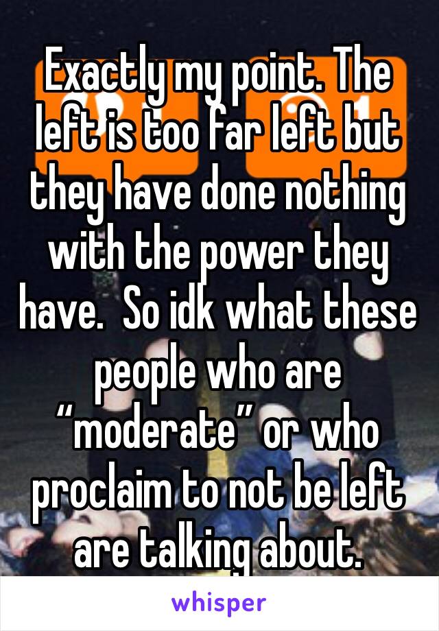 Exactly my point. The left is too far left but they have done nothing with the power they have.  So idk what these people who are “moderate” or who proclaim to not be left are talking about. 