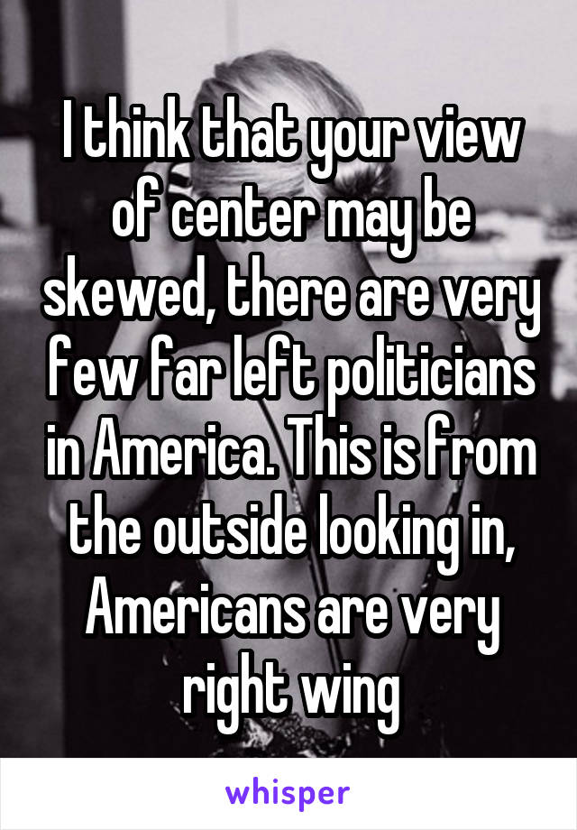 I think that your view of center may be skewed, there are very few far left politicians in America. This is from the outside looking in, Americans are very right wing