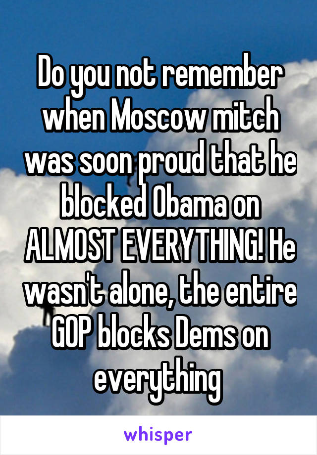 Do you not remember when Moscow mitch was soon proud that he blocked Obama on ALMOST EVERYTHING! He wasn't alone, the entire GOP blocks Dems on everything 