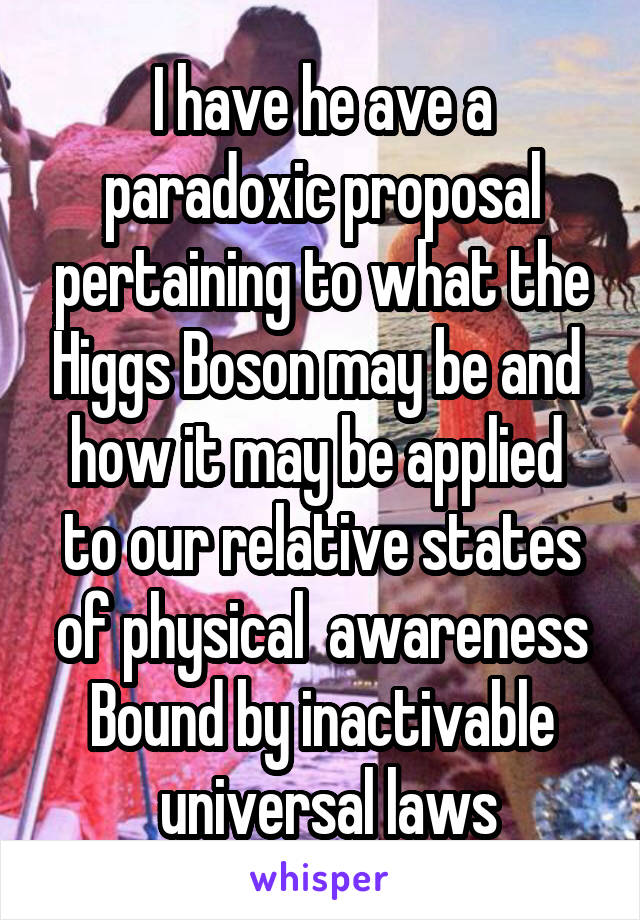 I have he ave a paradoxic proposal pertaining to what the Higgs Boson may be and  how it may be applied  to our relative states of physical  awareness Bound by inactivable
 universal laws