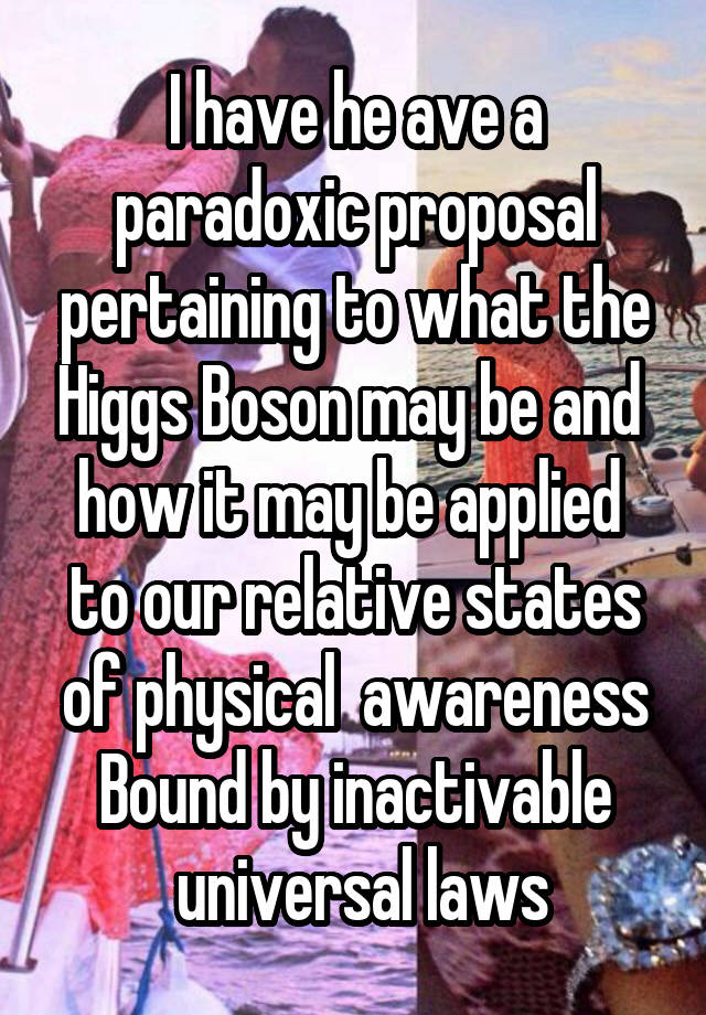 I have he ave a paradoxic proposal pertaining to what the Higgs Boson may be and  how it may be applied  to our relative states of physical  awareness Bound by inactivable
 universal laws