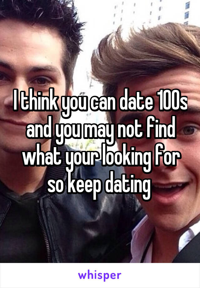 I think you can date 100s and you may not find what your looking for so keep dating 