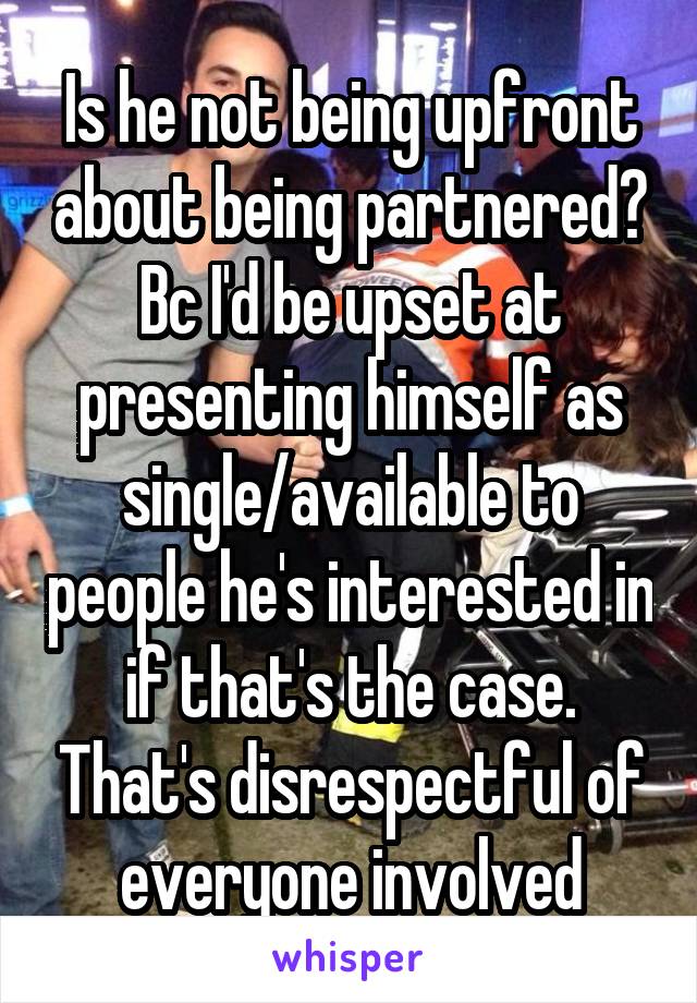 Is he not being upfront about being partnered? Bc I'd be upset at presenting himself as single/available to people he's interested in if that's the case. That's disrespectful of everyone involved