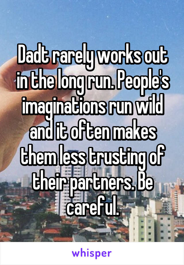 Dadt rarely works out in the long run. People's imaginations run wild and it often makes them less trusting of their partners. Be careful.