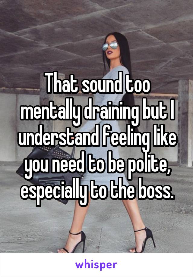 That sound too mentally draining but I understand feeling like you need to be polite, especially to the boss.