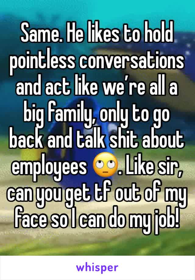 Same. He likes to hold pointless conversations and act like we’re all a big family, only to go back and talk shit about employees 🙄. Like sir, can you get tf out of my face so I can do my job!