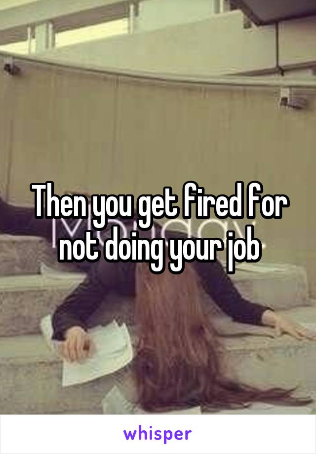 Then you get fired for not doing your job