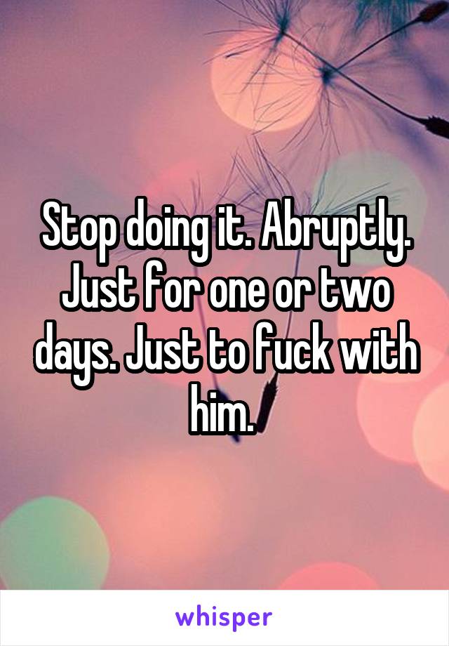 Stop doing it. Abruptly. Just for one or two days. Just to fuck with him. 