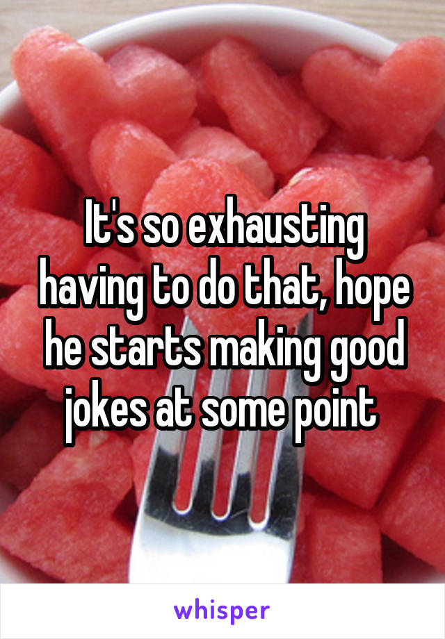 It's so exhausting having to do that, hope he starts making good jokes at some point 