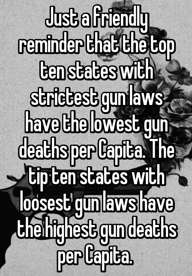 Just a friendly reminder that the top ten states with strictest gun laws have the lowest gun deaths per Capita. The tip ten states with loosest gun laws have the highest gun deaths per Capita. 