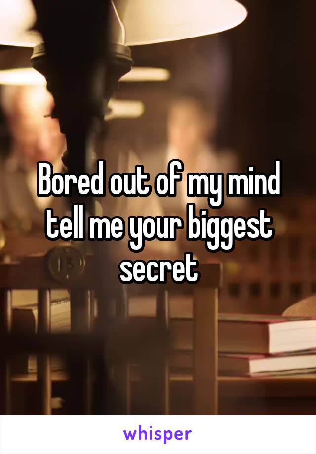 Bored out of my mind tell me your biggest secret