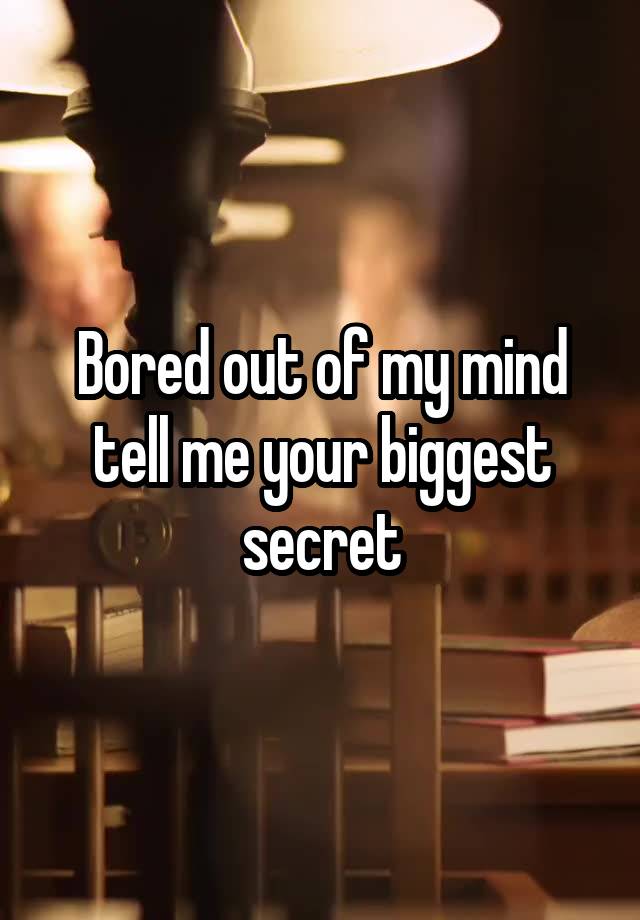 Bored out of my mind tell me your biggest secret