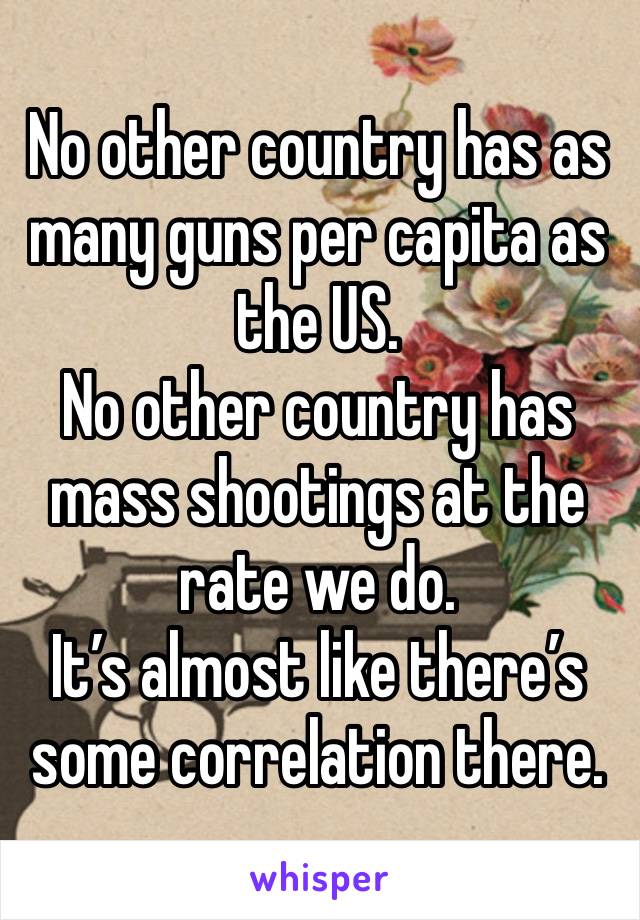 No other country has as many guns per capita as the US.
No other country has mass shootings at the rate we do.
It’s almost like there’s some correlation there.