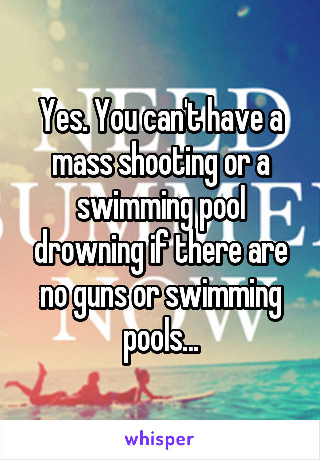 Yes. You can't have a mass shooting or a swimming pool drowning if there are no guns or swimming pools...