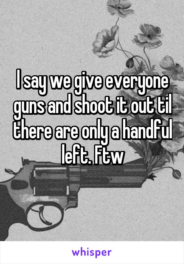 I say we give everyone guns and shoot it out til there are only a handful left. Ftw
