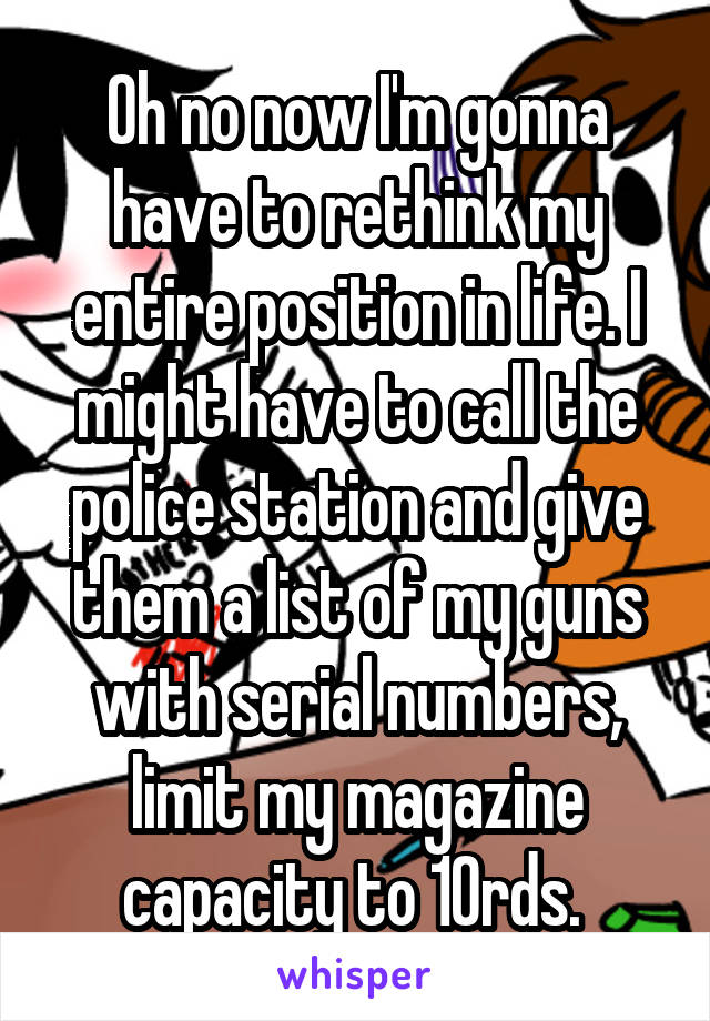 Oh no now I'm gonna have to rethink my entire position in life. I might have to call the police station and give them a list of my guns with serial numbers, limit my magazine capacity to 10rds. 