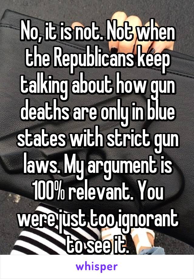 No, it is not. Not when the Republicans keep talking about how gun deaths are only in blue states with strict gun laws. My argument is 100% relevant. You were just too ignorant to see it.