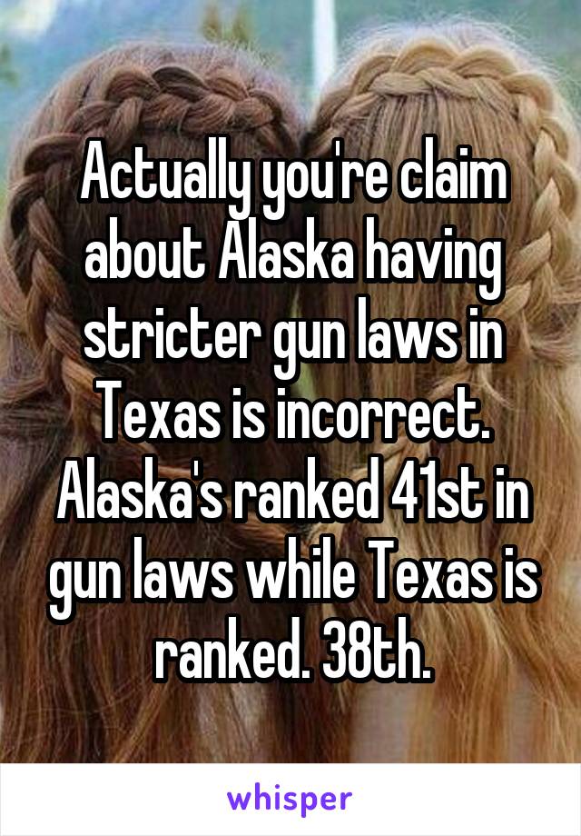 Actually you're claim about Alaska having stricter gun laws in Texas is incorrect. Alaska's ranked 41st in gun laws while Texas is ranked. 38th.