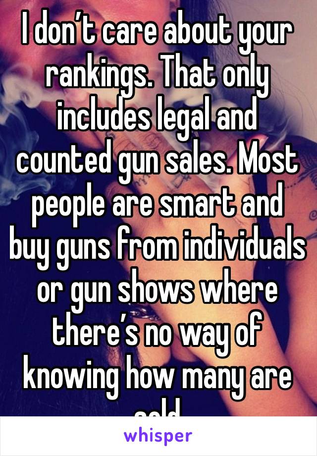 I don’t care about your rankings. That only includes legal and counted gun sales. Most people are smart and buy guns from individuals or gun shows where there’s no way of knowing how many are sold