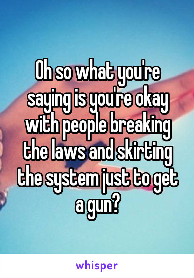 Oh so what you're saying is you're okay with people breaking the laws and skirting the system just to get a gun?