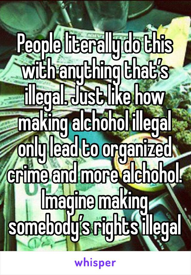 People literally do this with anything that’s illegal. Just like how making alchohol illegal only lead to organized crime and more alchohol. Imagine making somebody’s rights illegal