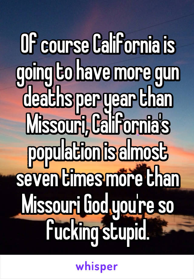 Of course California is going to have more gun deaths per year than Missouri, California's population is almost seven times more than Missouri God you're so fucking stupid.