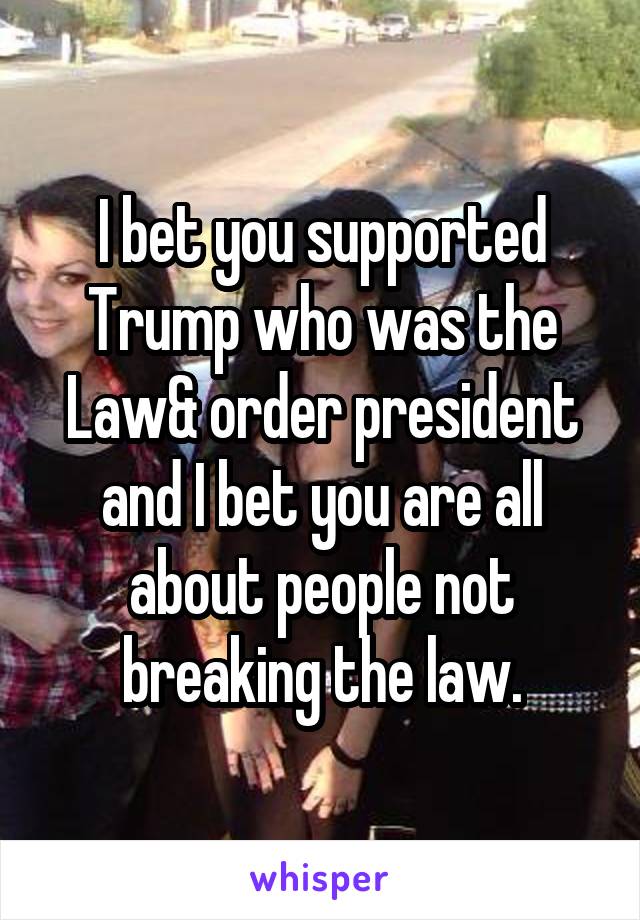 I bet you supported Trump who was the Law& order president and I bet you are all about people not breaking the law.