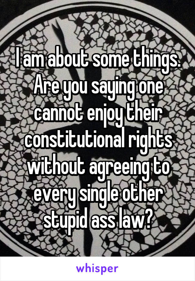 I am about some things. Are you saying one cannot enjoy their constitutional rights without agreeing to every single other stupid ass law?