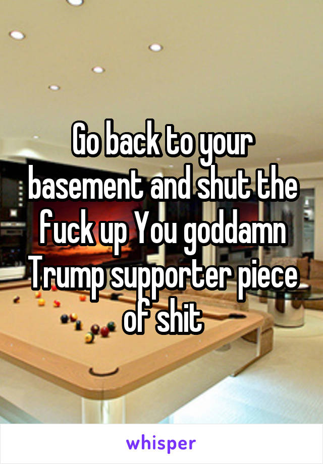 Go back to your basement and shut the fuck up You goddamn Trump supporter piece of shit