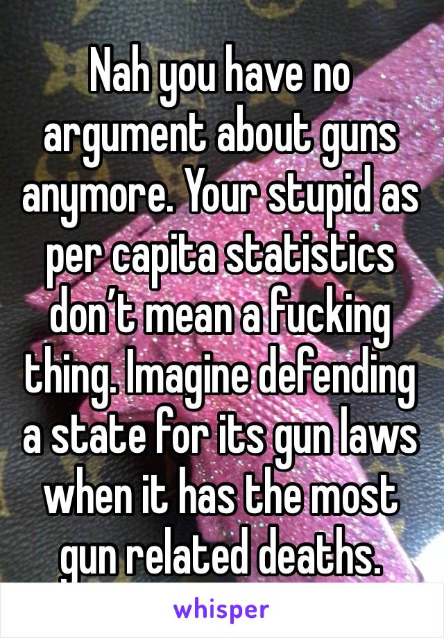 Nah you have no argument about guns anymore. Your stupid as per capita statistics don’t mean a fucking thing. Imagine defending a state for its gun laws when it has the most gun related deaths. 