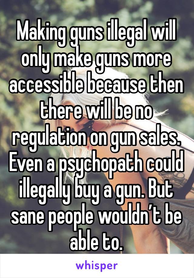 Making guns illegal will only make guns more accessible because then there will be no regulation on gun sales. Even a psychopath could illegally buy a gun. But sane people wouldn’t be able to.