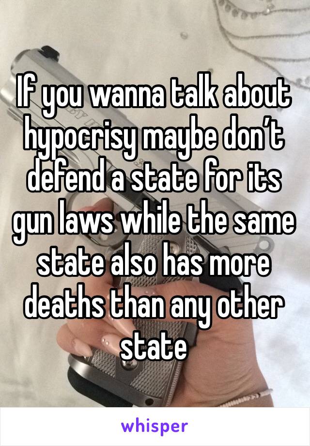 If you wanna talk about hypocrisy maybe don’t defend a state for its gun laws while the same state also has more deaths than any other state