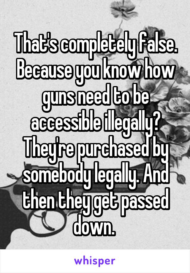 That's completely false. Because you know how guns need to be accessible illegally? They're purchased by somebody legally. And then they get passed down. 