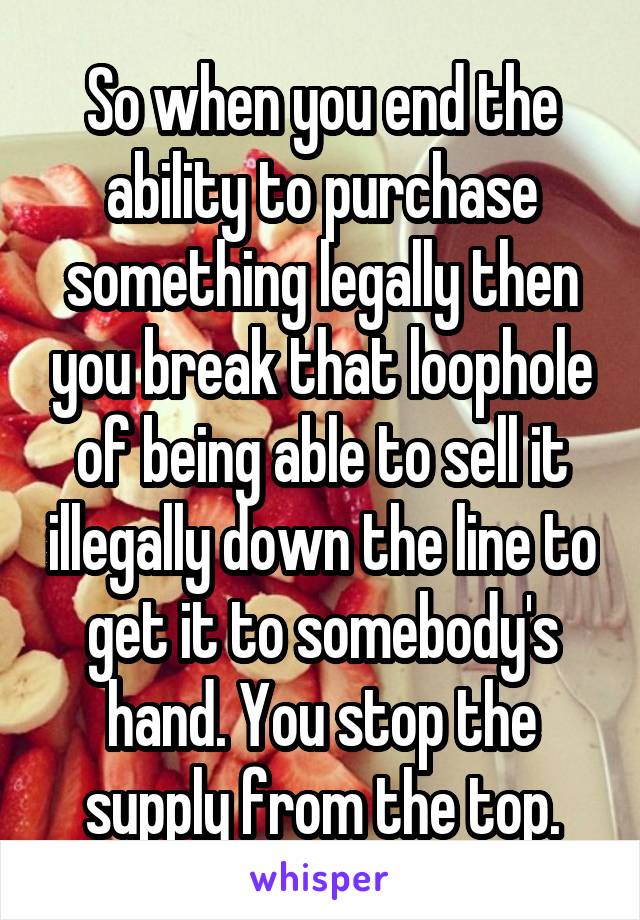 So when you end the ability to purchase something legally then you break that loophole of being able to sell it illegally down the line to get it to somebody's hand. You stop the supply from the top.