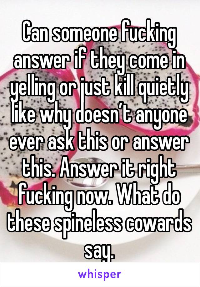 Can someone fucking answer if they come in yelling or just kill quietly like why doesn’t anyone ever ask this or answer this. Answer it right fucking now. What do these spineless cowards say. 