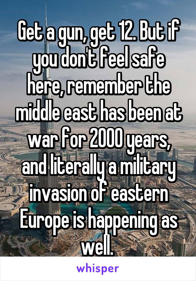 Get a gun, get 12. But if you don't feel safe here, remember the middle east has been at war for 2000 years, and literally a military invasion of eastern Europe is happening as well. 