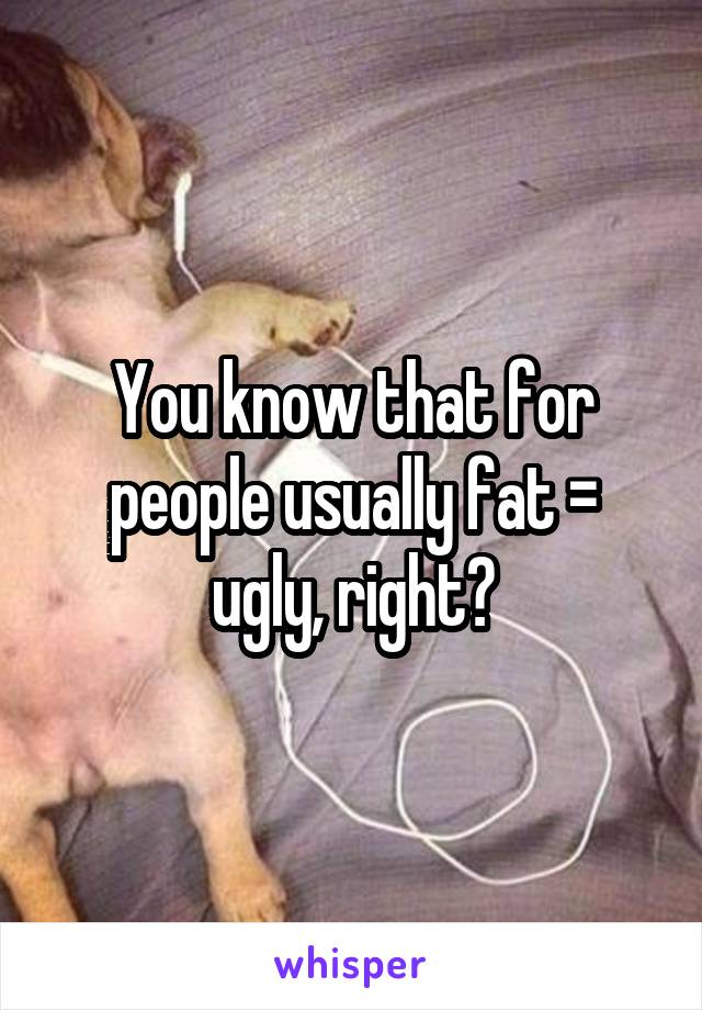 You know that for people usually fat = ugly, right?