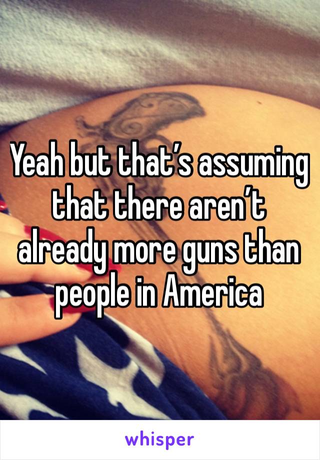 Yeah but that’s assuming that there aren’t already more guns than people in America