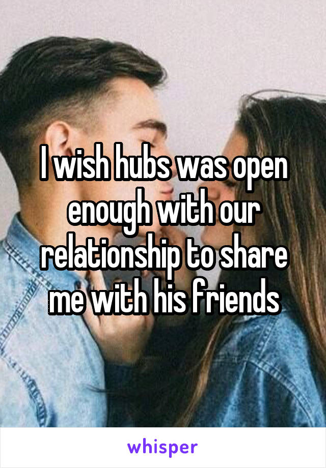 I wish hubs was open enough with our relationship to share me with his friends