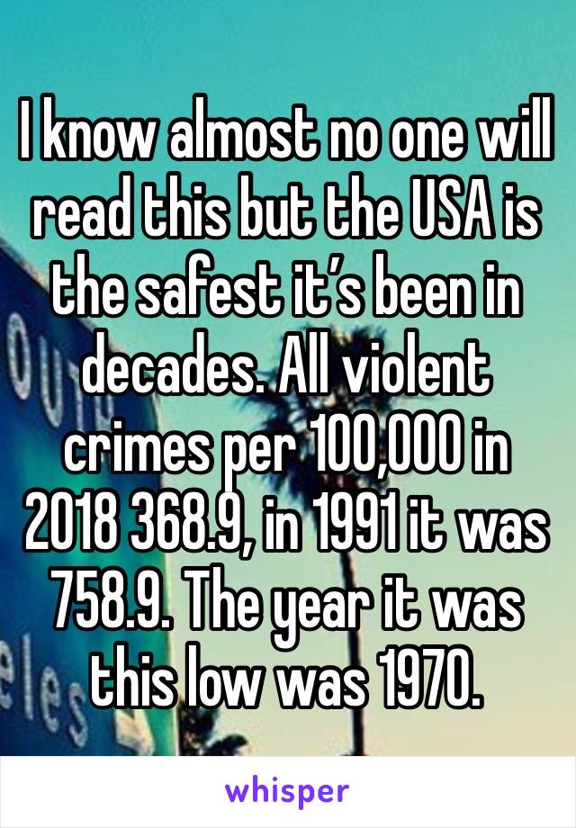 I know almost no one will read this but the USA is the safest it’s been in decades. All violent crimes per 100,000 in 2018 368.9, in 1991 it was 758.9. The year it was this low was 1970.