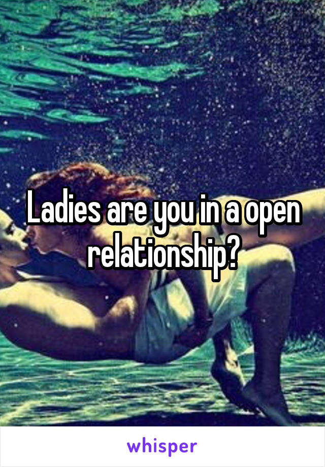 Ladies are you in a open relationship?